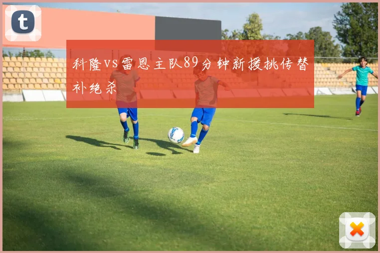 科隆vs雷恩主队89分钟新援挑传替补绝杀