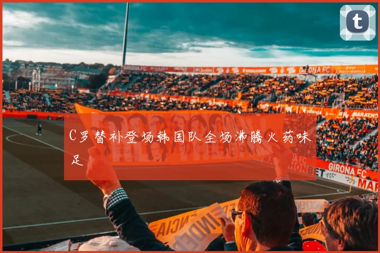 C罗替补登场韩国队全场沸腾火药味足
