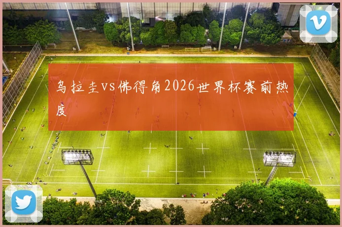 乌拉圭vs佛得角2026世界杯赛前热度