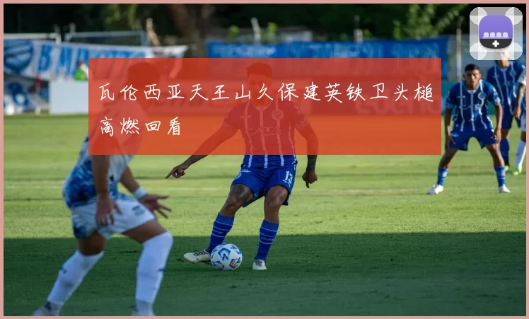 瓦伦西亚天王山久保建英铁卫头槌高燃回看