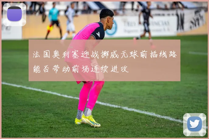 法国奥利塞迎战挪威无球前插线路能否带动前场连续进攻