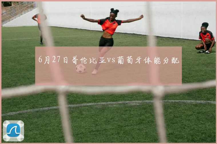 6月27日哥伦比亚vs葡萄牙体能分配