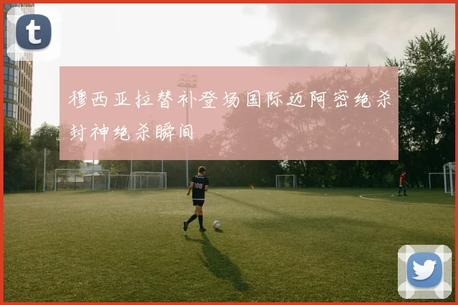 穆西亚拉替补登场国际迈阿密绝杀封神绝杀瞬间