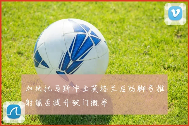 加纳托马斯冲击英格兰后防脚弓推射能否提升破门概率