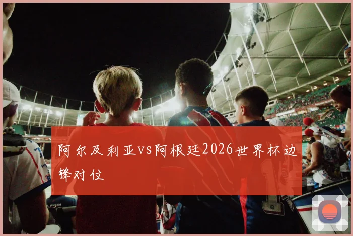 阿尔及利亚vs阿根廷2026世界杯边锋对位