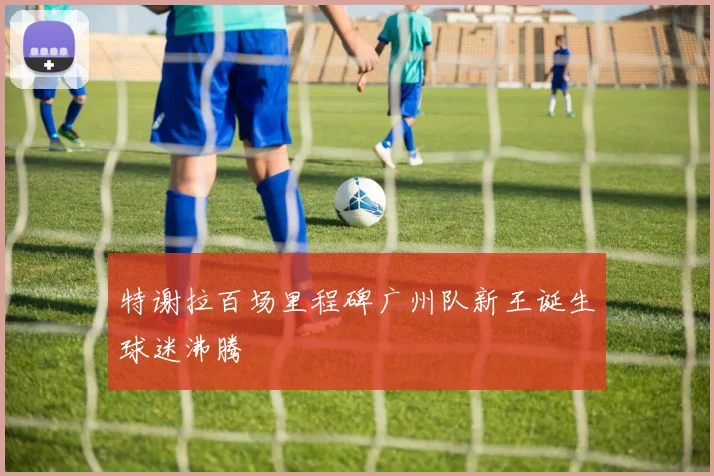 特谢拉百场里程碑广州队新王诞生球迷沸腾