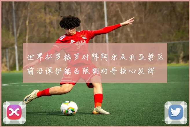 世界杯罗梅罗对阵阿尔及利亚禁区前沿保护能否限制对手核心发挥