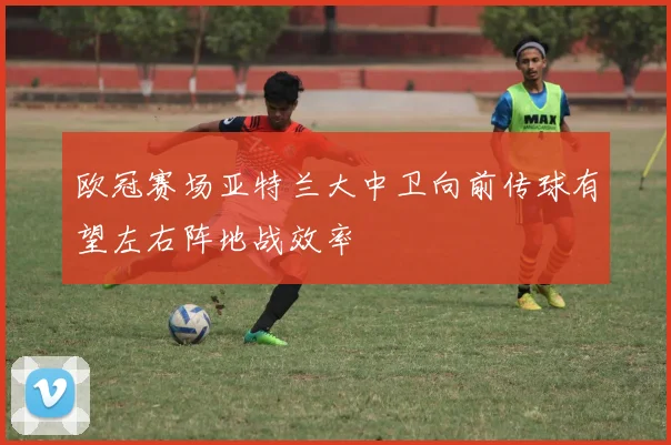 欧冠赛场亚特兰大中卫向前传球有望左右阵地战效率