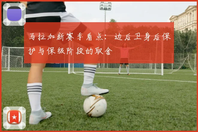 马拉加新赛季看点：边后卫身后保护与保级阶段的取舍