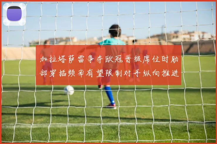 加拉塔萨雷争夺欧冠晋级席位时肋部穿插频率有望限制对手纵向推进