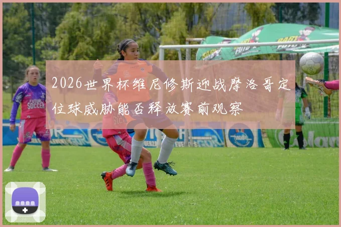 2026世界杯维尼修斯迎战摩洛哥定位球威胁能否释放赛前观察