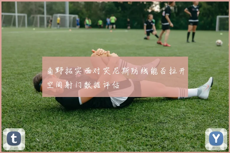 南野拓实面对突尼斯防线能否拉开空间射门数据评估