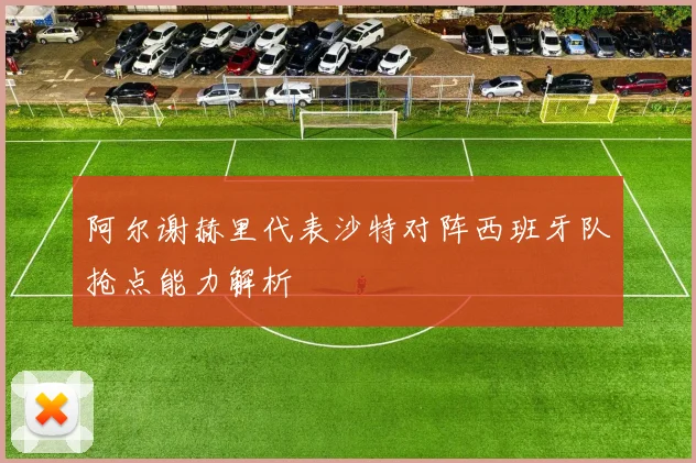 阿尔谢赫里代表沙特对阵西班牙队抢点能力解析