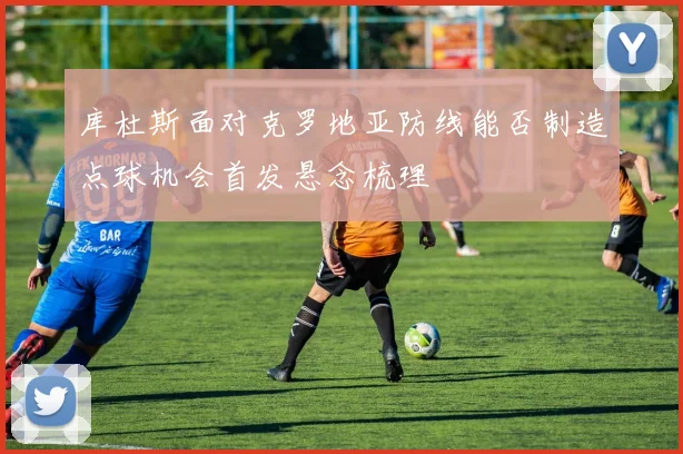 库杜斯面对克罗地亚防线能否制造点球机会首发悬念梳理