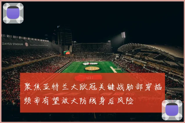 聚焦亚特兰大欧冠关键战肋部穿插频率有望放大防线身后风险