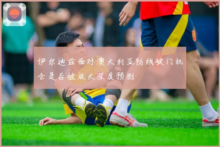 伊尔迪兹面对澳大利亚防线破门机会是否被放大深度预测