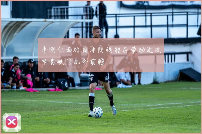 李刚仁面对南非防线能否带动进攻节奏破门机会前瞻