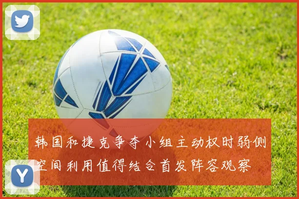 韩国和捷克争夺小组主动权时弱侧空间利用值得结合首发阵容观察