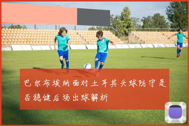 巴尔布埃纳面对土耳其头球防守是否稳健后场出球解析