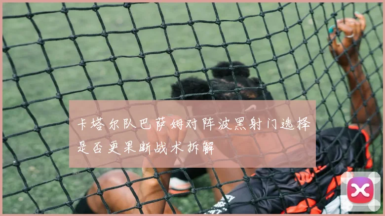 卡塔尔队巴萨姆对阵波黑射门选择是否更果断战术拆解
