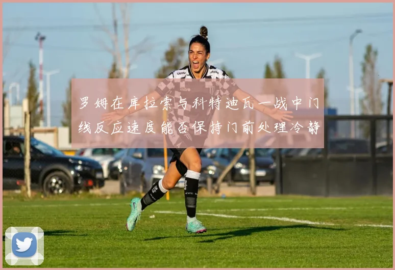 罗姆在库拉索与科特迪瓦一战中门线反应速度能否保持门前处理冷静