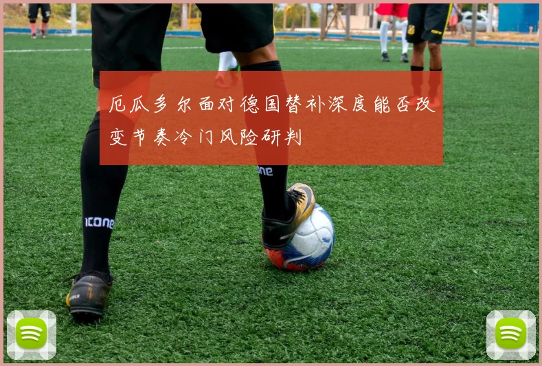 厄瓜多尔面对德国替补深度能否改变节奏冷门风险研判