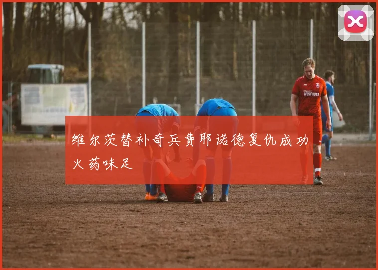 维尔茨替补奇兵费耶诺德复仇成功火药味足