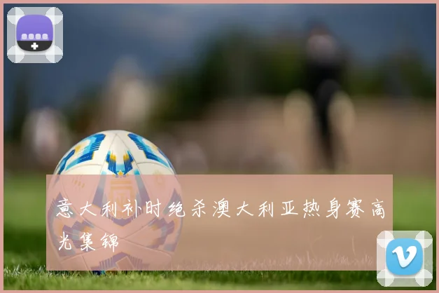 意大利补时绝杀澳大利亚热身赛高光集锦