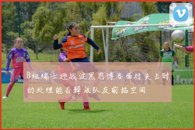 B组瑞士迎战波黑恩博洛面对夹击时的处理能否释放队友前插空间