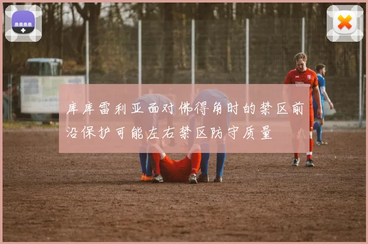 库库雷利亚面对佛得角时的禁区前沿保护可能左右禁区防守质量