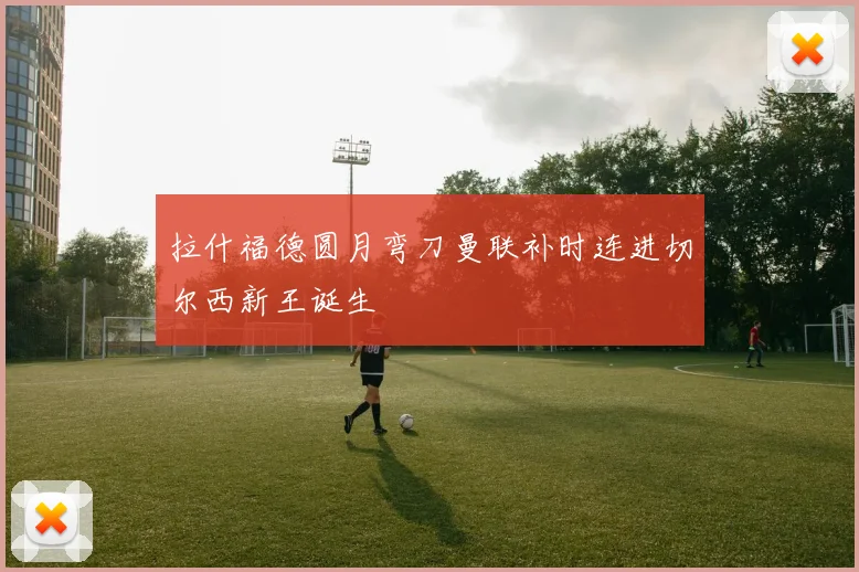 拉什福德圆月弯刀曼联补时连进切尔西新王诞生