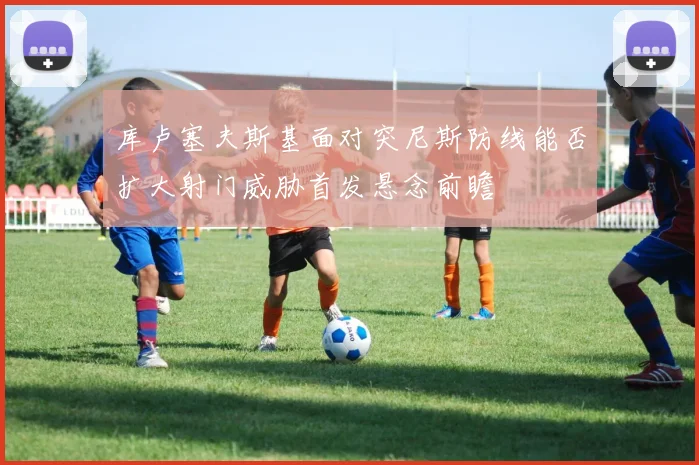 库卢塞夫斯基面对突尼斯防线能否扩大射门威胁首发悬念前瞻