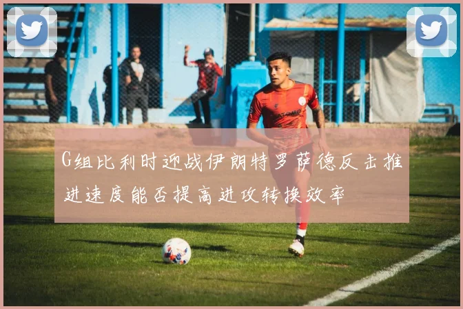G组比利时迎战伊朗特罗萨德反击推进速度能否提高进攻转换效率