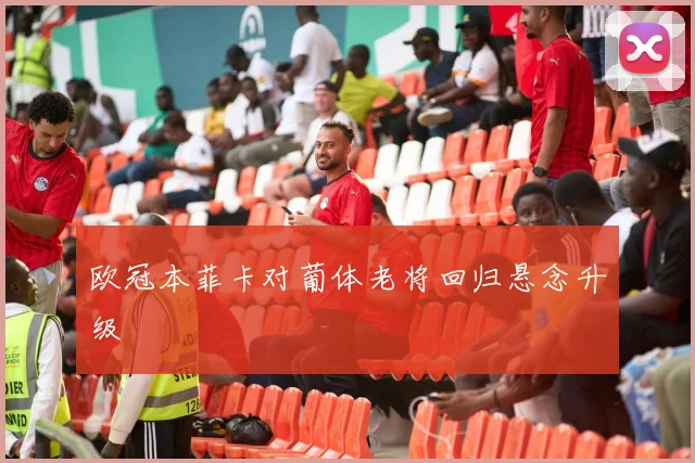 欧冠本菲卡对葡体老将回归悬念升级