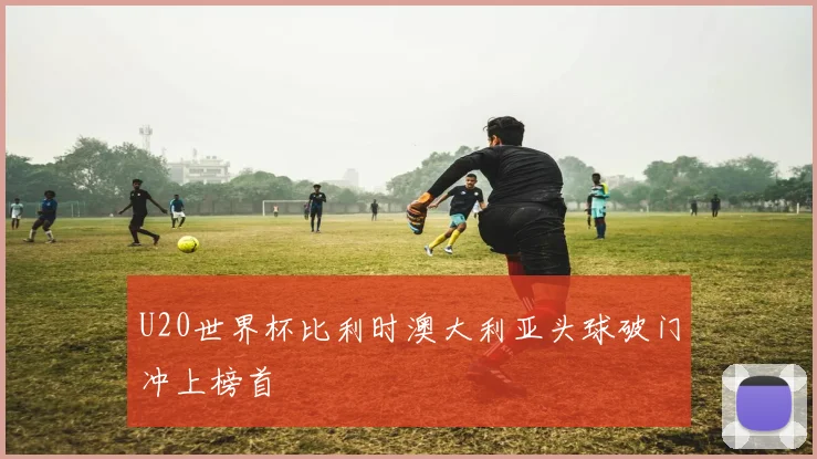 U20世界杯比利时澳大利亚头球破门冲上榜首