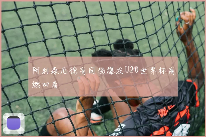 阿利森厄德高同场爆发U20世界杯高燃回看