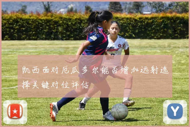 凯西面对厄瓜多尔能否增加远射选择关键对位评估