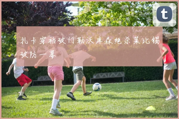 扎卡穿裆破门勒沃库森绝杀莱比锡破防一幕