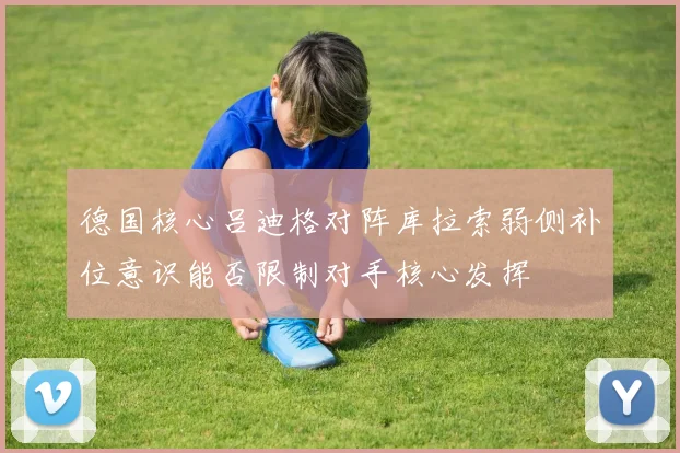 德国核心吕迪格对阵库拉索弱侧补位意识能否限制对手核心发挥