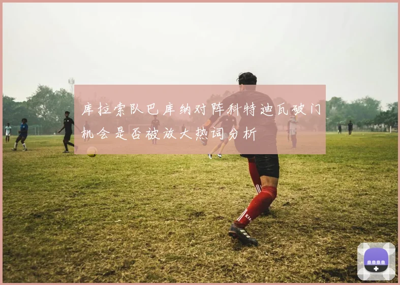 库拉索队巴库纳对阵科特迪瓦破门机会是否被放大热词分析