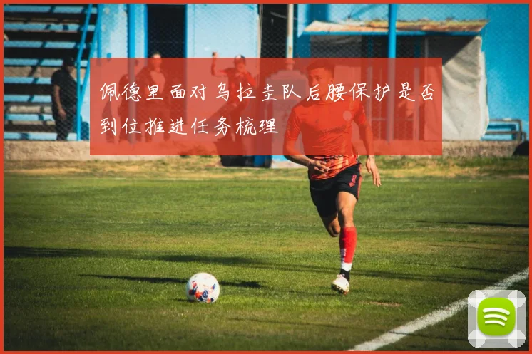 佩德里面对乌拉圭队后腰保护是否到位推进任务梳理