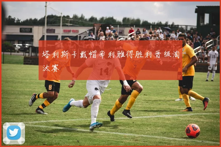 塔利斯卡戴帽率利雅得胜利晋级淘汰赛