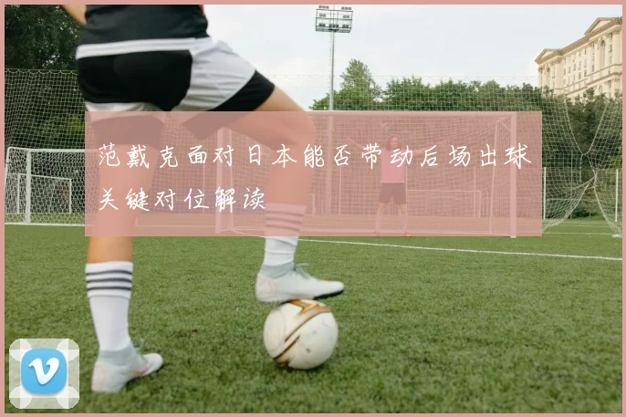 范戴克面对日本能否带动后场出球关键对位解读