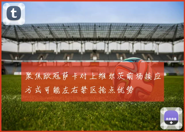 聚焦欧冠萨卡对上维尔茨前场接应方式可能左右禁区抢点优势