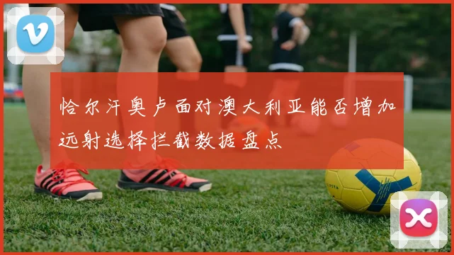 恰尔汗奥卢面对澳大利亚能否增加远射选择拦截数据盘点