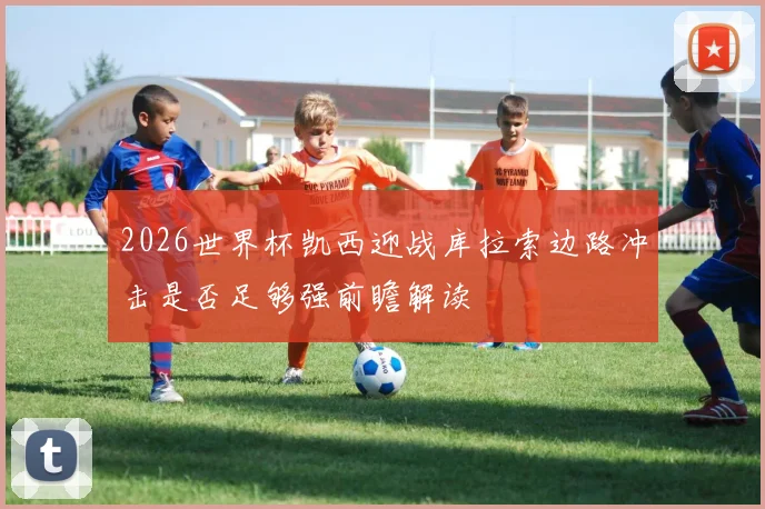 2026世界杯凯西迎战库拉索边路冲击是否足够强前瞻解读