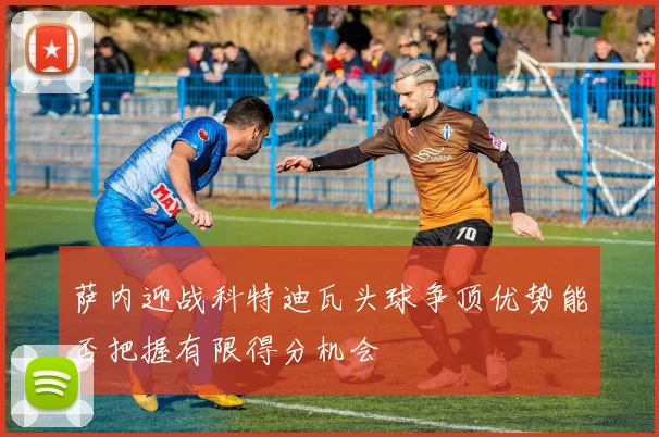萨内迎战科特迪瓦头球争顶优势能否把握有限得分机会