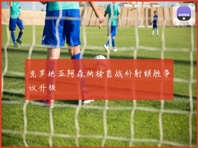 克罗地亚阿森纳榜首战补射锁胜争议升级